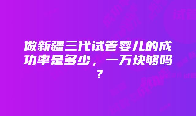 做新疆三代试管婴儿的成功率是多少，一万块够吗？