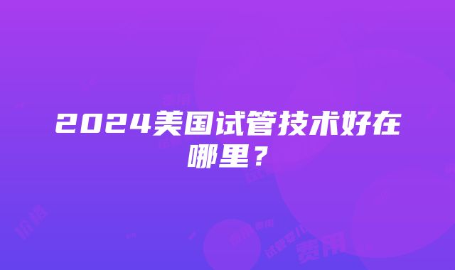 2024美国试管技术好在哪里？