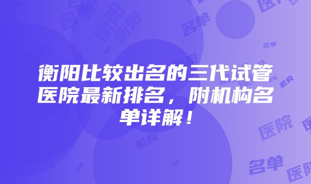 衡阳比较出名的三代试管医院最新排名，附机构名单详解！