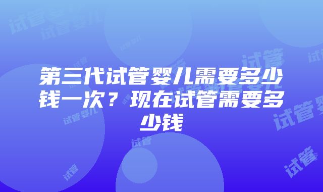 第三代试管婴儿需要多少钱一次？现在试管需要多少钱