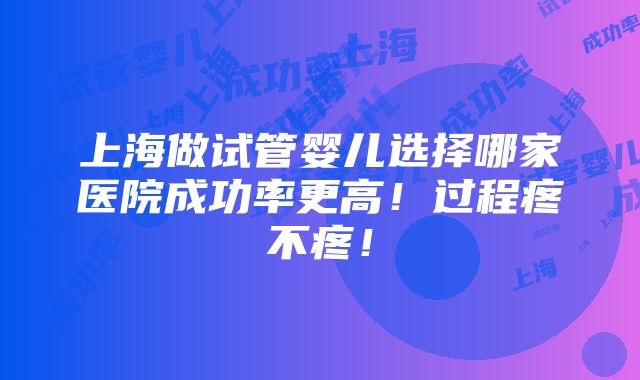 上海做试管婴儿选择哪家医院成功率更高！过程疼不疼！