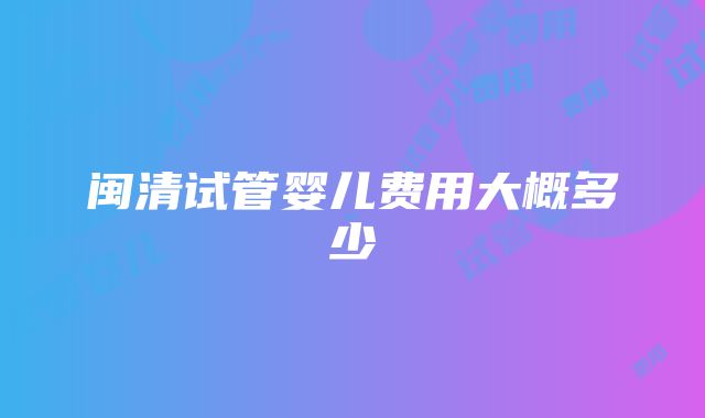 闽清试管婴儿费用大概多少