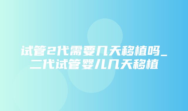 试管2代需要几天移植吗_二代试管婴儿几天移植