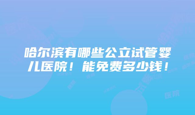 哈尔滨有哪些公立试管婴儿医院！能免费多少钱！