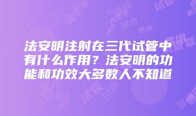 法安明注射在三代试管中有什么作用？法安明的功能和功效大多数人不知道