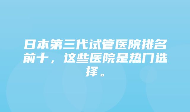 日本第三代试管医院排名前十，这些医院是热门选择。