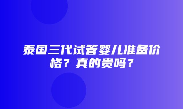 泰国三代试管婴儿准备价格？真的贵吗？