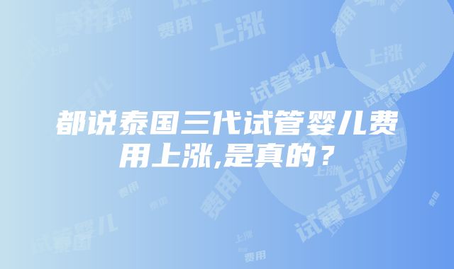 都说泰国三代试管婴儿费用上涨,是真的？