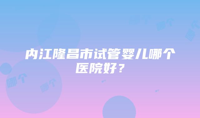 内江隆昌市试管婴儿哪个医院好？