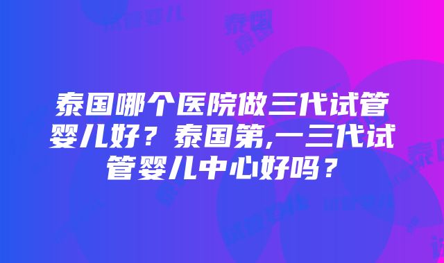 泰国哪个医院做三代试管婴儿好？泰国第,一三代试管婴儿中心好吗？