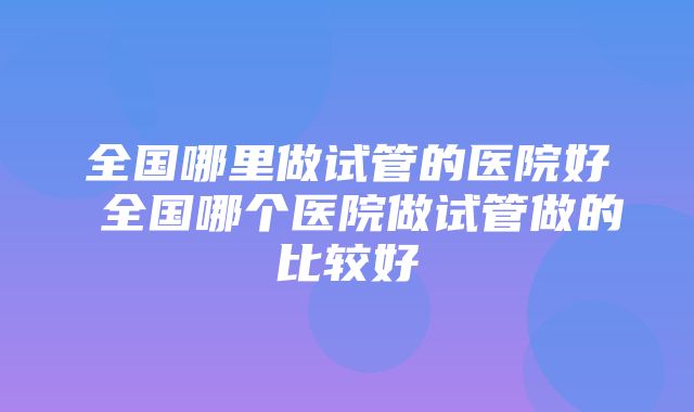 全国哪里做试管的医院好 全国哪个医院做试管做的比较好