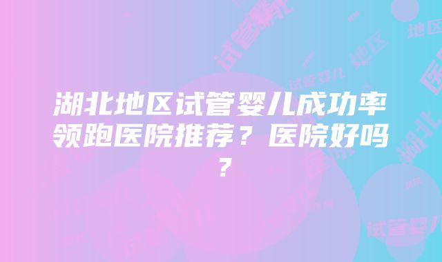 湖北地区试管婴儿成功率领跑医院推荐？医院好吗？