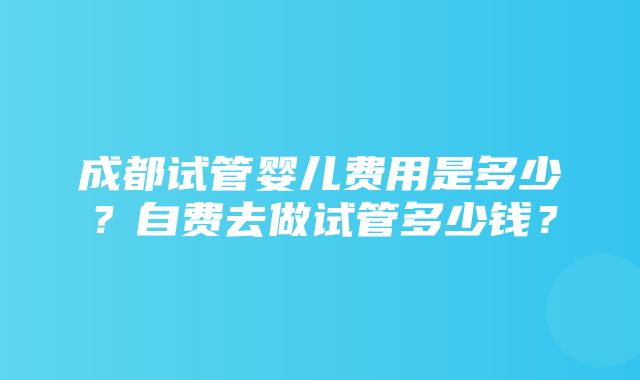 成都试管婴儿费用是多少？自费去做试管多少钱？