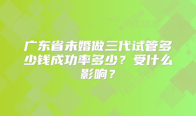 广东省未婚做三代试管多少钱成功率多少？受什么影响？