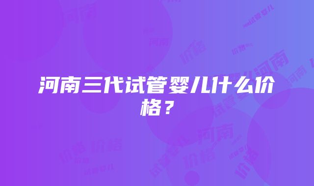 河南三代试管婴儿什么价格？