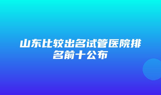 山东比较出名试管医院排名前十公布