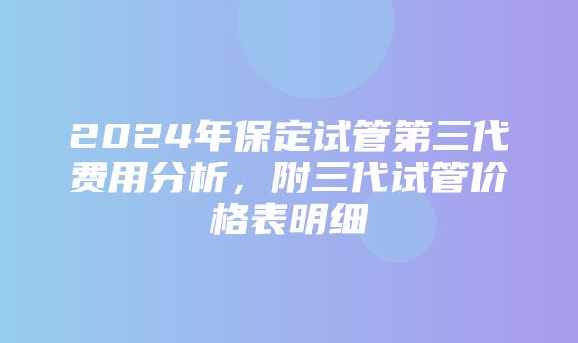 2024年保定试管第三代费用分析，附三代试管价格表明细