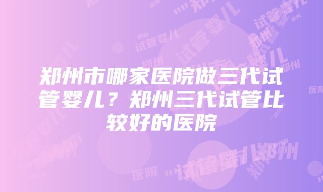 郑州市哪家医院做三代试管婴儿？郑州三代试管比较好的医院