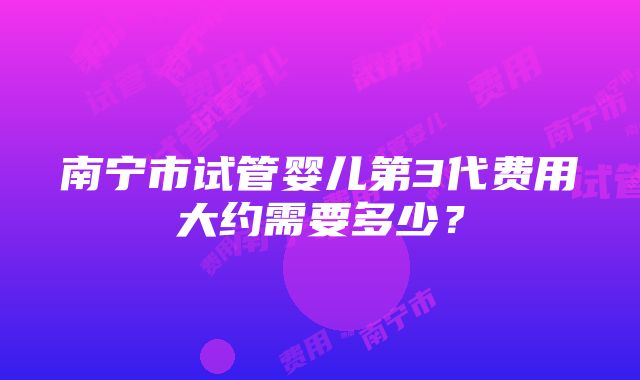 南宁市试管婴儿第3代费用大约需要多少？