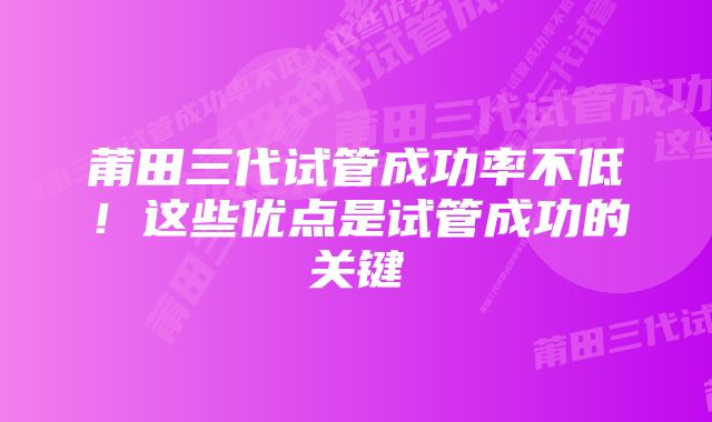 莆田三代试管成功率不低！这些优点是试管成功的关键