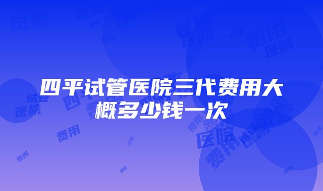 四平试管医院三代费用大概多少钱一次