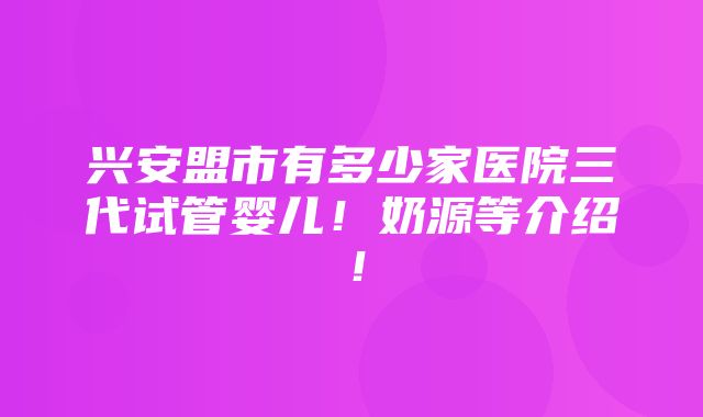 兴安盟市有多少家医院三代试管婴儿！奶源等介绍！