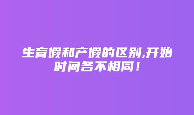 生育假和产假的区别,开始时间各不相同！