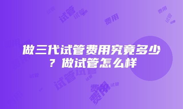 做三代试管费用究竟多少？做试管怎么样