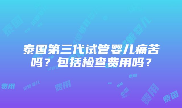 泰国第三代试管婴儿痛苦吗？包括检查费用吗？