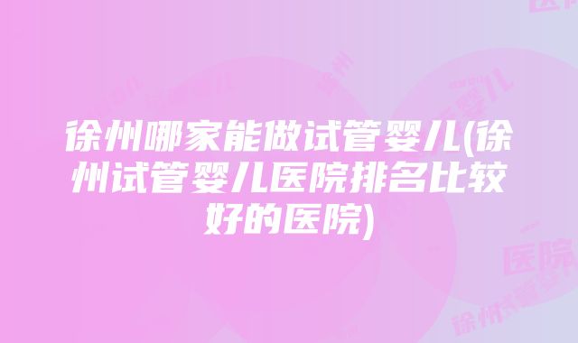 徐州哪家能做试管婴儿(徐州试管婴儿医院排名比较好的医院)