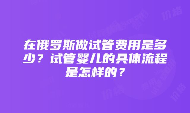 在俄罗斯做试管费用是多少？试管婴儿的具体流程是怎样的？