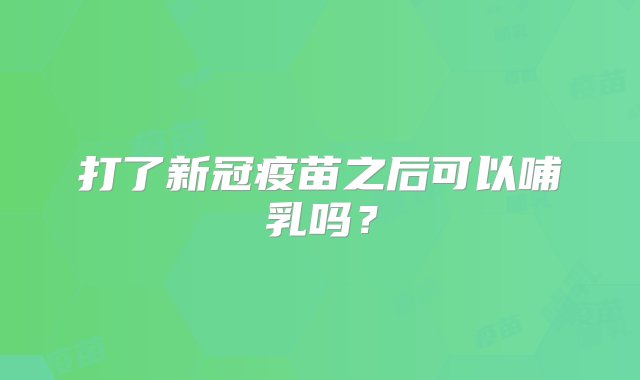 打了新冠疫苗之后可以哺乳吗？