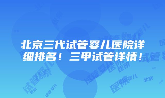 北京三代试管婴儿医院详细排名！三甲试管详情！