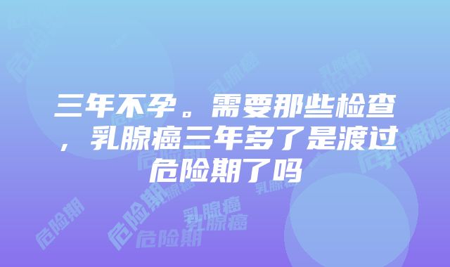 三年不孕。需要那些检查，乳腺癌三年多了是渡过危险期了吗