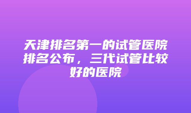 天津排名第一的试管医院排名公布，三代试管比较好的医院