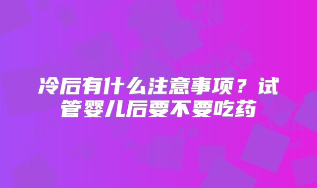 冷后有什么注意事项？试管婴儿后要不要吃药