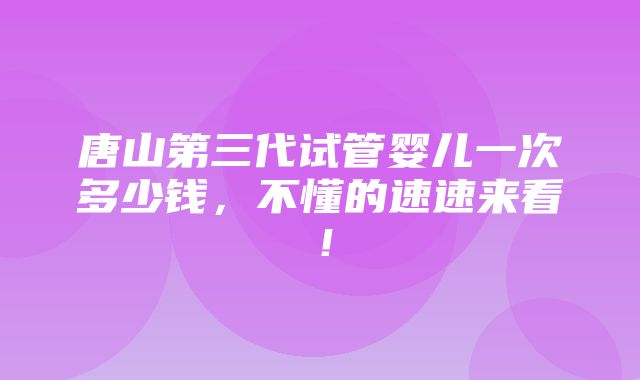 唐山第三代试管婴儿一次多少钱，不懂的速速来看！