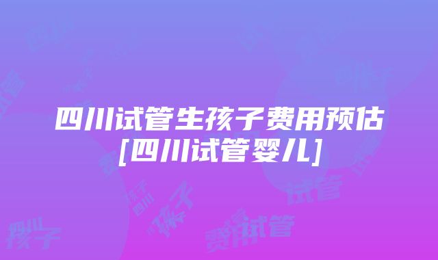 四川试管生孩子费用预估[四川试管婴儿]