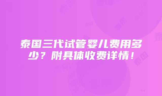 泰国三代试管婴儿费用多少？附具体收费详情！