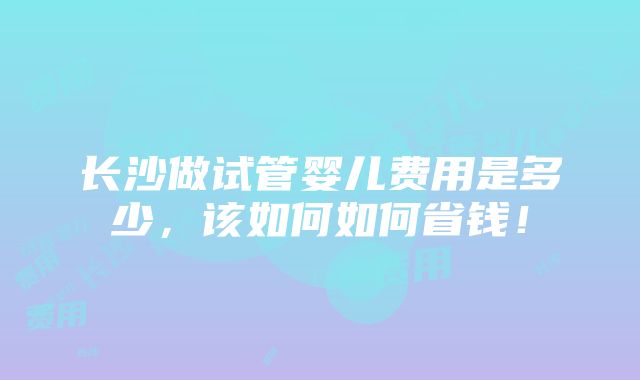 长沙做试管婴儿费用是多少，该如何如何省钱！