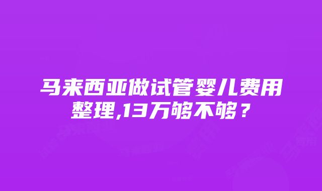 马来西亚做试管婴儿费用整理,13万够不够？