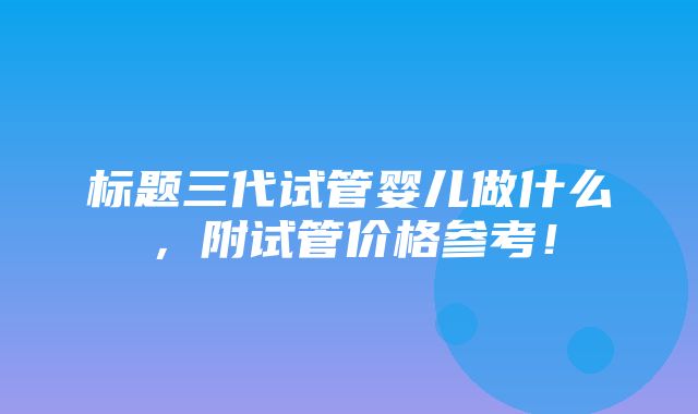 标题三代试管婴儿做什么，附试管价格参考！