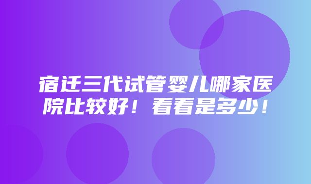 宿迁三代试管婴儿哪家医院比较好！看看是多少！