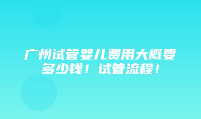 广州试管婴儿费用大概要多少钱！试管流程！