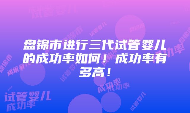 盘锦市进行三代试管婴儿的成功率如何！成功率有多高！