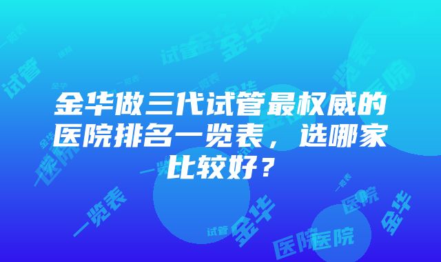 金华做三代试管最权威的医院排名一览表，选哪家比较好？