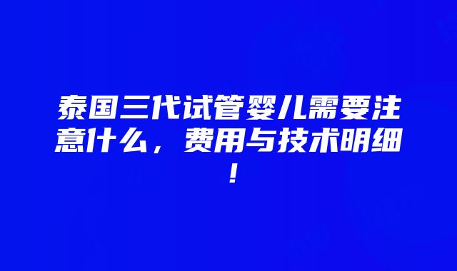 泰国三代试管婴儿需要注意什么，费用与技术明细！