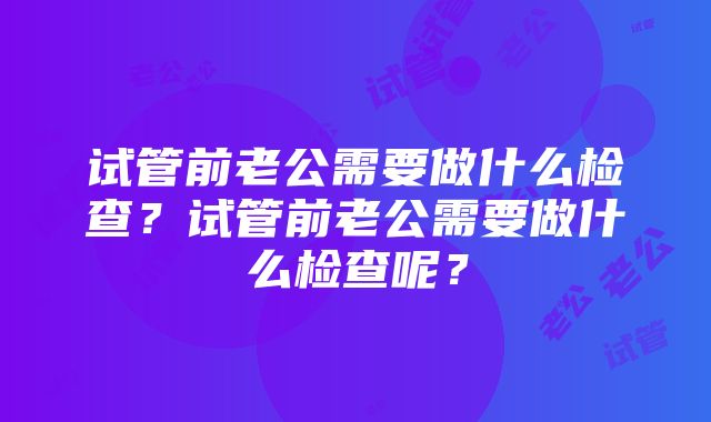 试管前老公需要做什么检查？试管前老公需要做什么检查呢？