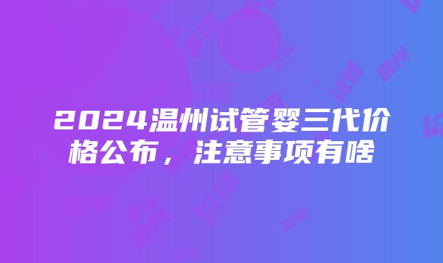 2024温州试管婴三代价格公布，注意事项有啥