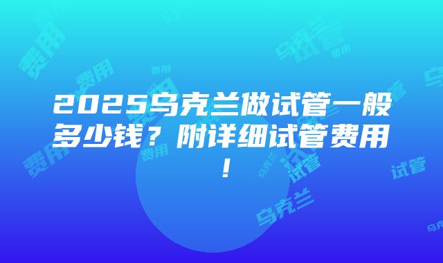 2025乌克兰做试管一般多少钱？附详细试管费用！